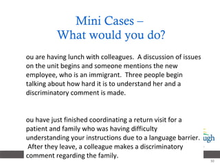 Mini Cases –  What would you do? You are having lunch with colleagues.  A discussion of issues on the unit begins and someone mentions the new employee, who is an immigrant.  Three people begin talking about how hard it is to understand her and a discriminatory comment is made. You have just finished coordinating a return visit for a patient and family who was having difficulty understanding your instructions due to a language barrier.  After they leave, a colleague makes a discriminatory comment regarding the family.  
