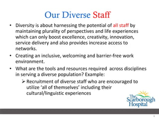 Our Diverse  Staff   Diversity is about harnessing the potential of  all staff  by maintaining plurality of perspectives and life experiences which can only boost excellence, creativity, innovation, service delivery and also provides increase access to networks. Creating an inclusive, welcoming and barrier-free work environment.  What are the tools and resources required  across disciplines in serving a diverse population? Example:  Recruitment of diverse staff who are encouraged to utilize ‘all of themselves’ including their cultural/linguistic experiences 
