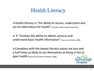 Health Literacy Health literacy is “the ability to access, understand and act on information for health”  (Canadian Public Health Association) It “involves the ability to obtain, process and understand basic health information”  (Ratzan and Parker, 2000) Canadians with the lowest literacy scores are two and a half times as likely to see themselves as being in fair or poor health  (Rootman & Gordon-El-Bihbety, 2008). 