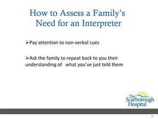How to Assess a Family’s  Need for an Interpreter Pay attention to non-verbal cues Ask the family to repeat back to you their understanding of  what you’ve just told them 