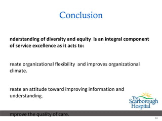 Conclusion Understanding of diversity and equity  is an integral component of service excellence as it acts to: Create organizational flexibility  and improves organizational climate. Create an attitude toward improving information and understanding. Improve the quality of care.  