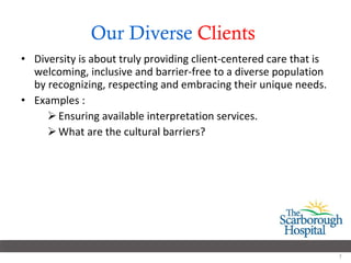 Our Diverse  Clients   Diversity is about truly providing client-centered care that is welcoming, inclusive and barrier-free to a diverse population by recognizing, respecting and embracing their unique needs. Examples : Ensuring available interpretation services. What are the cultural barriers? 