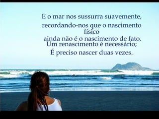 E o mar nos sussurra suavemente, recordando-nos que o nascimento físico ainda não é o nascimento de fato. Um renascimento é necessário; É preciso nascer duas vezes. 