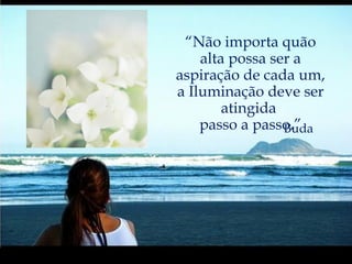 “ Não importa quão alta possa ser a aspiração de cada um, a Iluminação deve ser atingida  passo a passo.” Buda 