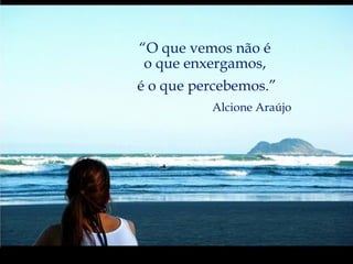 “ O que vemos não é  o que enxergamos,  é o que percebemos.” Alcione Araújo 