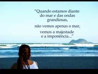 “ Quando estamos diante  do mar e das ondas grandiosas, não vemos apenas o mar, vemos a majestade  e a imponência...” 