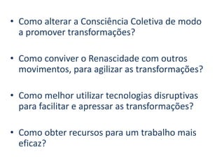 • Como alterar a Consciência Coletiva de modo
a promover transformações?
• Como conviver o Renascidade com outros
movimentos, para agilizar as transformações?
• Como melhor utilizar tecnologias disruptivas
para facilitar e apressar as transformações?
• Como obter recursos para um trabalho mais
eficaz?
 