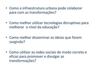 • Como a infraestrutura urbana pode colaborar
para com as transformações?
• Como melhor utilizar tecnologias disruptivas para
melhorar o nível da educação?
• Como melhor disseminar as ideias que forem
surgindo?
• Como utilizar as redes sociais de modo correto e
eficaz para promover e divulgar as
transformações?
 