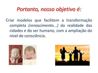 Portanto, nosso objetivo é:
Criar modelos que facilitem a transformação
completa (renascimento...) da realidade das
cidades e do ser humano, com a ampliação do
nível de consciência.
 