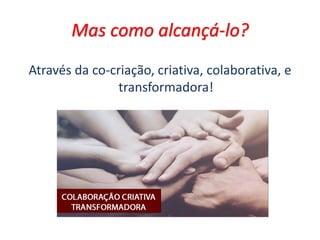 Mas como alcançá-lo?
Através da co-criação, criativa, colaborativa, e
transformadora!
 