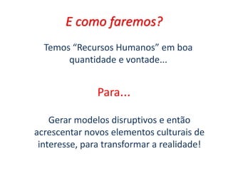 E como faremos?
Temos “Recursos Humanos” em boa
quantidade e vontade...
Para...
Gerar modelos disruptivos e então
acrescentar novos elementos culturais de
interesse, para transformar a realidade!
 