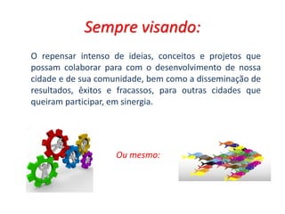 Sempre visando:
Ou mesmo:
O repensar intenso de ideias, conceitos e projetos que
possam colaborar para com o desenvolvimento de nossa
cidade e de sua comunidade, bem como a disseminação de
resultados, êxitos e fracassos, para outras cidades que
queiram participar, em sinergia.
 