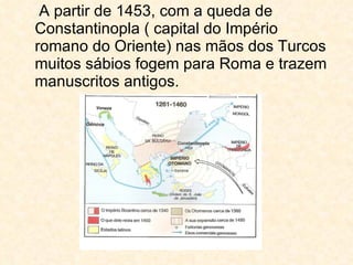 A partir de 1453, com a queda de Constantinopla ( capital do Império romano do Oriente) nas mãos dos Turcos muitos sábios fogem para Roma e trazem manuscritos antigos. 