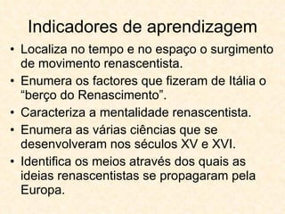 Indicadores de aprendizagem Localiza no tempo e no espaço o surgimento de movimento renascentista. Enumera os factores que fizeram de Itália o “berço do Renascimento”. Caracteriza a mentalidade renascentista. Enumera as várias ciências que se desenvolveram nos séculos XV e XVI. Identifica os meios através dos quais as ideias renascentistas se propagaram pela Europa. 