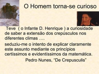 O Homem torna-se curioso Teve  ( o Infante D. Henrique ) a curiosidade de saber a extensão dos crepúsculos nos diferentes climas …. seduziu-me o intento de explicar claramente este assunto mediante os princípios certíssimos e evidentíssimos da matemática. Pedro Nunes, “De Crepusculis” 