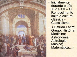 Inicialmente, durante o séc XIV e XV – O Renascimento imita a cultura clássica - Classicismo ( Estuda Latim; Grego; História; Medicina; Astronomia; Astrologia; Música; Matemática…) 