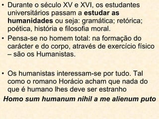 Durante o século XV e XVI, os estudantes universitários passam a  estudar as humanidades  ou seja: gramática; retórica; poética, história e filosofia moral.  Pensa-se no homem total: na formação do carácter e do corpo, através de exercício físico – são os Humanistas. Os humanistas interessam-se por tudo. Tal como o romano Horácio acham que nada do que é humano lhes deve ser estranho Homo sum humanum nihil a me alienum puto 