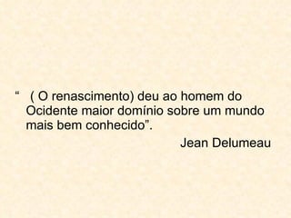 “  ( O renascimento) deu ao homem do Ocidente maior domínio sobre um mundo mais bem conhecido”. Jean Delumeau 