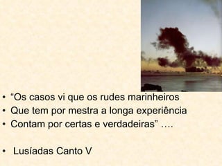 “ Os casos vi que os rudes marinheiros Que tem por mestra a longa experiência Contam por certas e verdadeiras” …. Lusíadas Canto V 