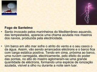 Fogo de Santelmo Santo invocado pelos marinheiros do Mediterrâneo aquando, das tempestades, aparecia uma chama azulada nos mastros dos navios, produzida pela electricidade.  Um barco em alto mar sofre o atrito do vento e o seu casco o da água. Assim, vão sendo arrancados eléctrons e o barco fica com carga estática positiva. Tendo em cima, próxima ao barco, uma nuvem carregada, electricamente, pelo efeito do poder das pontas, no alto do mastro aglomeram-se uma grande quantidade de eléctrons, formando uma espécie de ionização azulada, visível a olho nu durante a noite sem luar.  