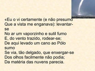 «Eu o vi certamente (e não presumo Que a vista me enganava): levantar-se No ar um vaporzinho e sutil fumo E, do vento trazido, rodear-se; De aqui levado um cano ao Pólo sumo Se via, tão delgado, que enxergar-se Dos olhos facilmente não podia; Da matéria das nuvens parecia.  
