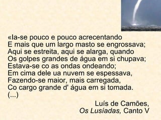 «Ia-se pouco e pouco acrecentando E mais que um largo masto se engrossava; Aqui se estreita, aqui se alarga, quando Os golpes grandes de água em si chupava; Estava-se co as ondas ondeando; Em cima dele ua nuvem se espessava, Fazendo-se maior, mais carregada, Co cargo grande d' água em si tomada. (...) Luís de Camões,    Os Lusíadas,  Canto V  