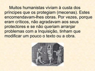 Muitos humanistas viviam à custa dos príncipes que os protegiam (mecenas). Estes encomendavam-lhes obras. Por vezes, porque eram críticos, não agradavam aos seus protectores e se não queriam arranjar problemas com a Inquisição, tinham que modificar um pouco o texto ou a obra.  