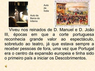 Viveu nos reinados de D. Manuel e D. João III, épocas em que a corte portuguesa reconhecia grande valor ao espectáculo, sobretudo ao teatro, já que estava sempre a receber pessoas de fora, uma vez que Portugal era o centro da expansão europeia e tinha sido o primeiro país a iniciar os Descobrimentos. Auto da Barca do Inferno Auto da Índia 