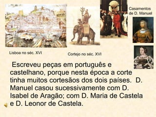 Escreveu peças em português e castelhano, porque nesta época a corte tinha muitos cortesãos dos dois países.  D. Manuel casou sucessivamente com D. Isabel de Aragão; com D. Maria de Castela e D. Leonor de Castela.  Lisboa no séc. XVI Cortejo no séc. XVI Casamentos de D. Manuel 