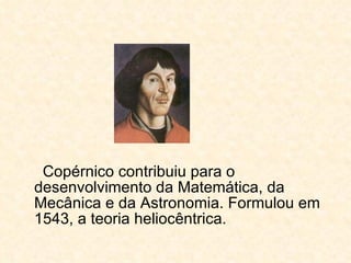 Copérnico contribuiu para o desenvolvimento da Matemática, da Mecânica e da Astronomia. Formulou em 1543, a teoria heliocêntrica.  