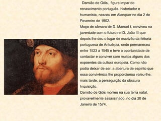 Damião de Góis,  figura impar do renascimento português, historiador e humanista, nasceu em Alenquer no dia 2 de Fevereiro de 1502. Moço de câmara de D. Manuel I, conviveu na juventude com o futuro rei D. João III que depois lhe deu o lugar de escrivão da feitoria portuguesa de Antuérpia, onde permaneceu entre 1523 a 1545 e teve a oportunidade de contactar e conviver com muitos alguns dos expoentes da cultura europeia. Como não podia deixar de ser, a abertura de espírito que essa convivência lhe proporcionou valeu-lhe, mais tarde, a perseguição da obscura Inquisição. Damião de Góis morreu na sua terra natal, provavelmente assassinado, no dia 30 de Janeiro de 1574.  