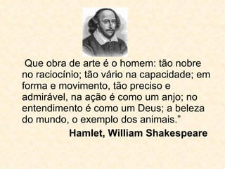 Que obra de arte é o homem: tão nobre no raciocínio; tão vário na capacidade; em forma e movimento, tão preciso e admirável, na ação é como um anjo; no entendimento é como um Deus; a beleza do mundo, o exemplo dos animais.” Hamlet, William Shakespeare 