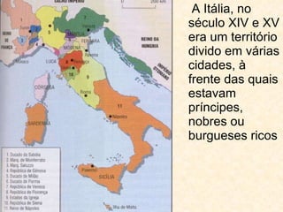 A Itália, no século XIV e XV era um território divido em várias cidades, à frente das quais estavam príncipes, nobres ou burgueses ricos 