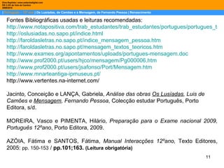 |  Português – 12º ano  | Os Lusíadas, de Camões e a Mensagem, de Fernando Pessoa | Renascimento Dina Baptista | www.sebentadigital.com EB 2,3/S de Vale de Cambra 2009\2010 Fontes Bibliográficas usadas e leituras recomendadas: http://www.notapositiva.com/trab_estudantes/trab_estudantes/portugues/portugues_trabalhos/lusiadasmensagem.htm http://oslusiadas.no.sapo.pt/indice.html http://faroldasletras.no.sapo.pt/indice_mensagem_pessoa.htm http://faroldasletras.no.sapo.pt/mensagem_textos_teoricos.htm http://www.exames.org/apontamentos/uploads/portugues-mensagem.doc http://www.prof2000.pt/users/hjco/mensagem/Pg000006.htm http://www.prof2000.pt/users/jsafonso/Port/Mensagem.htm http://www.mnarteantiga-ipmuseus.pt/ http://www.vertentes.na-internet.com/  Jacinto, Conceição e LANÇA, Gabriela,  Análise das obras  Os Lusíadas , Luis de Camões e  Mensagem , Fernando Pessoa , Colecção estudar Português, Porto Editora, s/d. MOREIRA, Vasco e PIMENTA, Hilário,  Preparação para o Exame nacional 2009, Português 12ºano , Porto Editora, 2009. AZÓIA, Fátima e SANTOS, Fátima,  Manual Interacções 12ºano,  Texto Editores, 2005:  pp. 150-153  /  pp.101;163.   (Leitura obrigatória)  