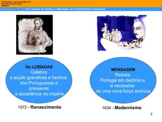 |  Português – 12º ano  | Os Lusíadas, de Camões e a Mensagem, de Fernando Pessoa | Introdução Dina Baptista | www.sebentadigital.com EB 2,3/S de Vale de Cambra 2009\2010 MENSAGEM Retrata  Portugal em declínio e  a necessitar  de uma nova força anímica Os LUSÍADAS Celebra a acção grandiosa e heróica  dos Portugueses e pressente a decadência do império 1572 -  Renascimento 1934 -  Modernismo 