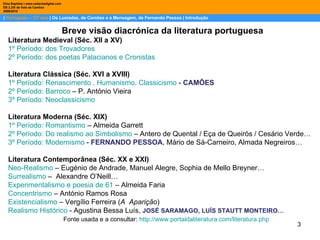 |  Português – 12º ano  | Os Lusíadas, de Camões e a Mensagem, de Fernando Pessoa | Introdução Dina Baptista | www.sebentadigital.com EB 2,3/S de Vale de Cambra 2009\2010 Breve visão diacrónica da literatura portuguesa Literatura Medieval (Séc. XII a XV) 1º Período: dos Trovadores 2º Período: dos poetas Palacianos e Cronistas Literatura Clássica (Séc. XVI a XVIII) 1º Período: Renascimento . Humanismo. Classicismo  -  CAMÕES 2º Período: Barroco  – P. António Vieira 3º Período: Neoclassicismo   Literatura Moderna (Séc. XIX) 1º Período: Romantismo  – Almeida Garrett 2º Período: Do realismo ao Simbolismo  – Antero de Quental / Eça de Queirós / Cesário Verde… 3º Período: Modernismo  -  FERNANDO PESSOA , Mário de Sá-Carneiro, Almada Negreiros… Literatura Contemporânea (Séc. XX e XXI) Neo-Realismo  – Eugénio de Andrade, Manuel Alegre, Sophia de Mello Breyner… Surrealismo  –  Alexandre O’Neill… Experimentalismo e poesia de 61  – Almeida Faria Concentrismo  – António Ramos Rosa  Existencialismo  – Vergílio Ferreira ( A  Aparição )  Realismo Histórico  - Agustina Bessa Luís,  JOSÉ SARAMAGO, LUÍS STAUTT MONTEIRO…   Fonte usada e a consultar:  http://www.portaldaliteratura.com/literatura.php 