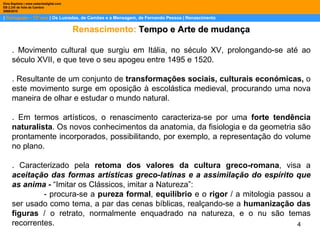 |  Português – 12º ano  | Os Lusíadas, de Camões e a Mensagem, de Fernando Pessoa | Renascimento Dina Baptista | www.sebentadigital.com EB 2,3/S de Vale de Cambra 2009\2010 Renascimento:   Tempo e Arte de mudança . Movimento cultural que surgiu em Itália, no século XV, prolongando-se até ao século XVII, e que teve o seu apogeu entre 1495 e 1520.  . Resultante de um conjunto de  transformações sociais, culturais económicas,  o este movimento surge em oposição à escolástica medieval, procurando uma nova maneira de olhar e estudar o mundo natural.  . Em termos artísticos, o renascimento caracteriza-se por uma  forte tendência naturalista . Os novos conhecimentos da anatomia, da fisiologia e da geometria são prontamente incorporados, possibilitando, por exemplo, a representação do volume no plano. .  Caracterizado pela  retoma dos valores da cultura greco-romana ,  visa a  aceitação das formas artísticas greco-latinas e a assimilação do espírito que as anima -  “Imitar os Clássicos, imitar a Natureza”: - procura-se a  pureza formal ,  equilíbrio  e o  rigor  / a mitologia passou a ser usado como tema, a par das cenas bíblicas, realçando-se a  humanização das figuras  /   o retrato, normalmente enquadrado na natureza, e o nu são temas recorrentes. 