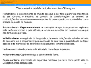 |  Português – 12º ano  | Os Lusíadas, de Camões e a Mensagem, de Fernando Pessoa | Renascimento Dina Baptista | www.sebentadigital.com EB 2,3/S de Vale de Cambra 2009\2010 "O homem é a medida de todas as coisas”  Protágoras Humanismo : o entendimento do mundo passava a ser feito a partir da importância do ser humano, o trabalho, as guerras, as transformações, os amores, as contradições humanas tornaram-se objectos de preocupação, compreendidos como produto da acção do homem. Racionalismo - Experimentalismo : a convicção de que tudo pode ser explicado pela razão do homem e pela ciência, a recusa em acreditar em qualquer coisa que não tenha sido provada. Individualismo:  emergência da burguesia e de novas relações de trabalho. A ideia de que cada um é responsável pela condução de sua vida, a possibilidade de fazer opções e de manifestar-se sobre diversos assuntos, tomando decisões. Hedonismo:  visão do prazer e da felicidade como bens supremos. Heliocentrismo : Copérnico nega o centrismo da Terra. Expansionismo : movimento de expansão marítima que teve como ponto alto os  Descobrimentos portugueses . 