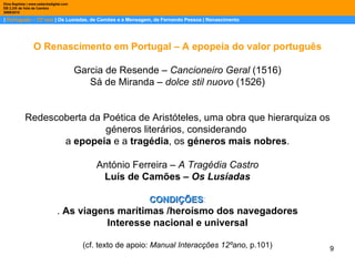 |  Português – 12º ano  | Os Lusíadas, de Camões e a Mensagem, de Fernando Pessoa | Renascimento Dina Baptista | www.sebentadigital.com EB 2,3/S de Vale de Cambra 2009\2010 O Renascimento em Portugal – A epopeia do valor português Garcia de Resende –  Cancioneiro Geral  (1516) Sá de Miranda –  dolce stil nuovo  (1526) Redescoberta da Poética de Aristóteles, uma obra que hierarquiza os géneros literários, considerando  a  epopeia  e a  tragédia , os  géneros mais nobres . António Ferreira –  A Tragédia Castro Luís de Camões –  Os Lusíadas CONDIÇÕES : .  As viagens marítimas /heroísmo dos navegadores Interesse nacional e universal (cf. texto de apoio:  Manual Interacções 12ºano,  p.101) 