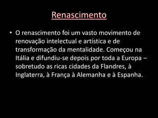 • O renascimento foi um vasto movimento de
  renovação intelectual e artística e de
  transformação da mentalidade. Começou na
  Itália e difundiu-se depois por toda a Europa –
  sobretudo as ricas cidades da Flandres, à
  Inglaterra, à França à Alemanha e à Espanha.
 