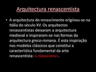 • A arquitectura do renascimento originou-se na
  Itália do século XV. Os arquitectos
  renascentistas deixaram a arquitectura
  medieval e inspiraram-se nas formas da
  arquitectura greco-romana. É esta inspiração
  nos modelos clássicos que constitui a
  característica fundamental da arte
  renascentista: o classicismo .
 