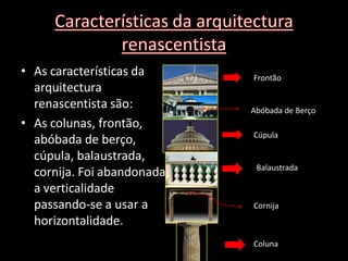 • As características da     Frontão
  arquitectura
  renascentista são:        Abóbada de Berço
• As colunas, frontão,
                            Cúpula
  abóbada de berço,
  cúpula, balaustrada,
                             Balaustrada
  cornija. Foi abandonada
  a verticalidade
  passando-se a usar a      Cornija
  horizontalidade.
                            Coluna
 