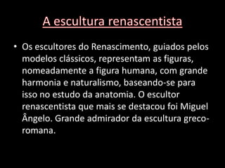 • Os escultores do Renascimento, guiados pelos
  modelos clássicos, representam as figuras,
  nomeadamente a figura humana, com grande
  harmonia e naturalismo, baseando-se para
  isso no estudo da anatomia. O escultor
  renascentista que mais se destacou foi Miguel
  Ângelo. Grande admirador da escultura greco-
  romana.
 
