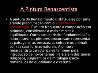 • A pintura do Renascimento distingue-se por uma
  grande preocupação com o equilíbrio da
  composição. É muito frequente a composição em
  pirâmide, considerada a mais simples e
  equilibrada. Outra característica fundamental é o
  naturalismo: os pintores procuravam representar
  as paisagens, as pessoas, as coisas e os animais
  com as suas formas naturais. A pintura
  renascentista caracteriza-se também pela
  introdução de novos temas. Para além dos temas
  religiosos, surgiram os da mitologia greco-
  romana, os do quotidiano e o retrato.
 