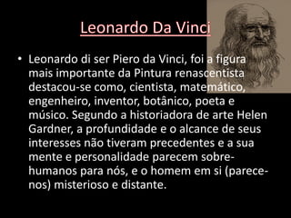 • Leonardo di ser Piero da Vinci, foi a figura
  mais importante da Pintura renascentista
  destacou-se como, cientista, matemático,
  engenheiro, inventor, botânico, poeta e
  músico. Segundo a historiadora de arte Helen
  Gardner, a profundidade e o alcance de seus
  interesses não tiveram precedentes e a sua
  mente e personalidade parecem sobre-
  humanos para nós, e o homem em si (parece-
  nos) misterioso e distante.
 