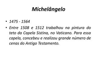 Michelângelo1475 - 1564Entre 1508 e 1512 trabalhou na pintura do teto da Capela Sistina, no Vaticano. Para essa capela, concebeu e realizou grande número de cenas do Antigo Testamento. 