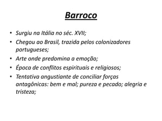 BarrocoSurgiu na Itália no séc. XVII;Chegou ao Brasil, trazida pelos colonizadores portugueses;Arte onde predomina a emoção; Época de conflitos espirituais e religiosos; Tentativa angustiante de conciliar forças antagônicas: bem e mal; pureza e pecado; alegria e tristeza; 