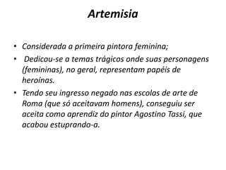 ArtemisiaConsiderada a primeira pintora feminina; Dedicou-se a temastrágicos onde suas personagens(femininas), no geral, representam papéis de heroínas.Tendo seu ingresso negado nas escolas de arte de Roma (que só aceitavam homens), conseguiu ser aceita como aprendiz do pintor Agostino Tassi, que acabou estuprando-a.