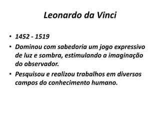 Leonardo da Vinci1452 - 1519Dominou com sabedoria um jogo expressivo de luz e sombra, estimulando a imaginação do observador. Pesquisou e realizou trabalhos em diversos campos do conhecimento humano. 