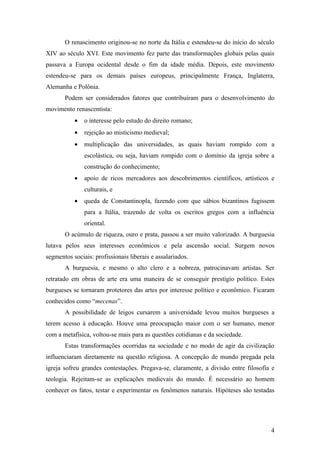 O renascimento originou-se no norte da Itália e estendeu-se do início do século
XIV ao século XVI. Este movimento fez parte das transformações globais pelas quais
passava a Europa ocidental desde o fim da idade média. Depois, este movimento
estendeu-se para os demais países europeus, principalmente França, Inglaterra,
Alemanha e Polônia.
       Podem ser considerados fatores que contribuíram para o desenvolvimento do
movimento renascentista:
           •   o interesse pelo estudo do direito romano;
           •   rejeição ao misticismo medieval;
           •   multiplicação das universidades, as quais haviam rompido com a
               escolástica, ou seja, haviam rompido com o domínio da igreja sobre a
               construção do conhecimento;
           •   apoio de ricos mercadores aos descobrimentos científicos, artísticos e
               culturais, e
           •   queda de Constantinopla, fazendo com que sábios bizantinos fugissem
               para a Itália, trazendo de volta os escritos gregos com a influência
               oriental.
       O acúmulo de riqueza, ouro e prata, passou a ser muito valorizado. A burguesia
lutava pelos seus interesses econômicos e pela ascensão social. Surgem novos
segmentos sociais: profissionais liberais e assalariados.
       A burguesia, e mesmo o alto clero e a nobreza, patrocinavam artistas. Ser
retratado em obras de arte era uma maneira de se conseguir prestígio político. Estes
burgueses se tornaram protetores das artes por interesse político e econômico. Ficaram
conhecidos como “mecenas”.
       A possibilidade de leigos cursarem a universidade levou muitos burgueses a
terem acesso à educação. Houve uma preocupação maior com o ser humano, menor
com a metafísica, voltou-se mais para as questões cotidianas e da sociedade.
       Estas transformações ocorridas na sociedade e no modo de agir da civilização
influenciaram diretamente na questão religiosa. A concepção de mundo pregada pela
igreja sofreu grandes contestações. Pregava-se, claramente, a divisão entre filosofia e
teologia. Rejeitam-se as explicações medievais do mundo. É necessário ao homem
conhecer os fatos, testar e experimentar os fenômenos naturais. Hipóteses são testadas




                                                                                     4
 